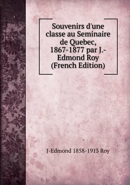 Обложка книги Souvenirs d.une classe au Seminaire de Quebec, 1867-1877 par J.-Edmond Roy (French Edition), J-Edmond 1858-1913 Roy