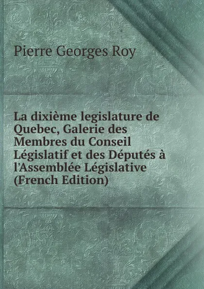 Обложка книги La dixieme legislature de Quebec, Galerie des Membres du Conseil Legislatif et des Deputes a l.Assemblee Legislative (French Edition), Pierre Georges Roy