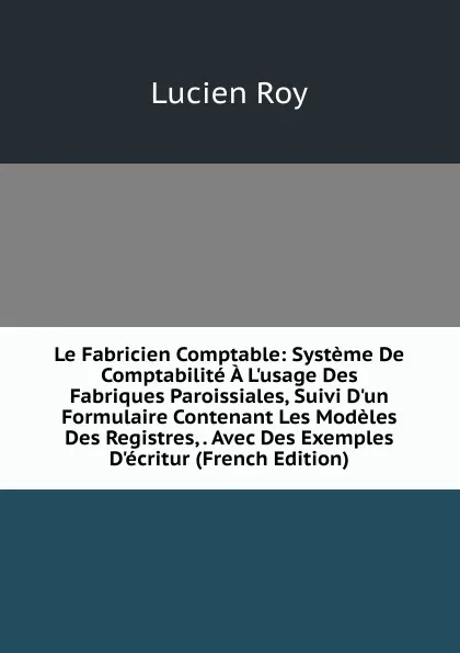 Обложка книги Le Fabricien Comptable: Systeme De Comptabilite A L.usage Des Fabriques Paroissiales, Suivi D.un Formulaire Contenant Les Modeles Des Registres, . Avec Des Exemples D.ecritur (French Edition), Lucien Roy