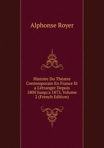 Обложка книги Histoire Du Theatre Contemporain En France Et a L.etranger Depuis 1800 Jusqu.a 1875, Volume 2 (French Edition), Alphonse Royer