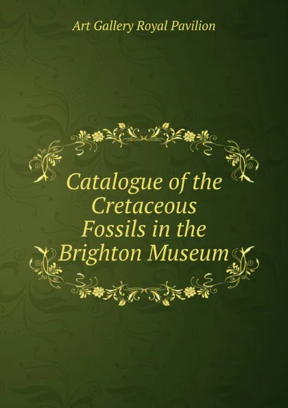 Обложка книги Catalogue of the Cretaceous Fossils in the Brighton Museum, Art Gallery Royal Pavilion