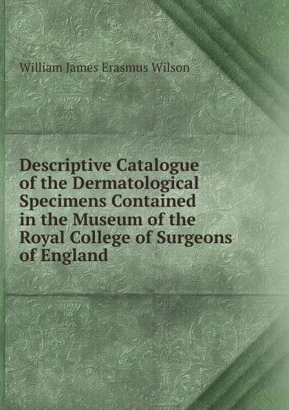 Обложка книги Descriptive Catalogue of the Dermatological Specimens Contained in the Museum of the Royal College of Surgeons of England, William James Erasmus Wilson