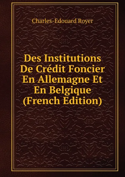 Обложка книги Des Institutions De Credit Foncier En Allemagne Et En Belgique (French Edition), Charles-Edouard Royer