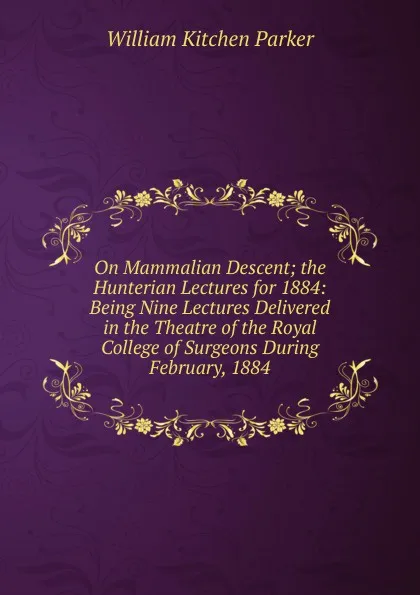 Обложка книги On Mammalian Descent; the Hunterian Lectures for 1884: Being Nine Lectures Delivered in the Theatre of the Royal College of Surgeons During February, 1884, William Kitchen Parker