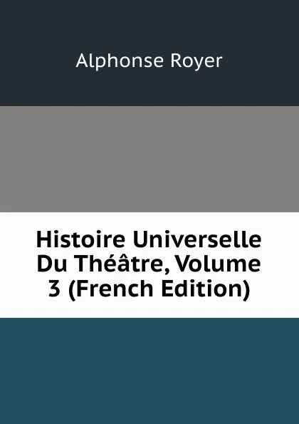 Обложка книги Histoire Universelle Du Theatre, Volume 3 (French Edition), Alphonse Royer