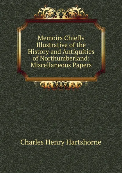 Обложка книги Memoirs Chiefly Illustrative of the History and Antiquities of Northumberland: Miscellaneous Papers, Charles Henry Hartshorne