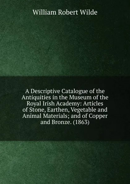 Обложка книги A Descriptive Catalogue of the Antiquities in the Museum of the Royal Irish Academy: Articles of Stone, Earthen, Vegetable and Animal Materials; and of Copper and Bronze. (1863), William Robert Wilde