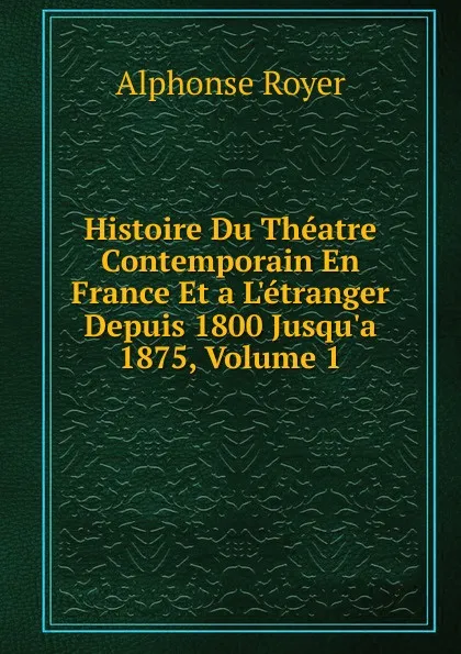 Обложка книги Histoire Du Theatre Contemporain En France Et a L.etranger Depuis 1800 Jusqu.a 1875, Volume 1, Alphonse Royer