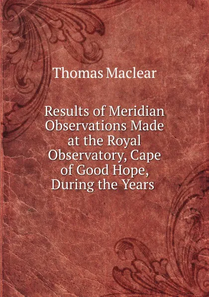 Обложка книги Results of Meridian Observations Made at the Royal Observatory, Cape of Good Hope, During the Years ., Thomas Maclear