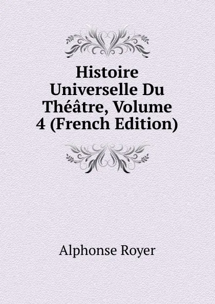 Обложка книги Histoire Universelle Du Theatre, Volume 4 (French Edition), Alphonse Royer