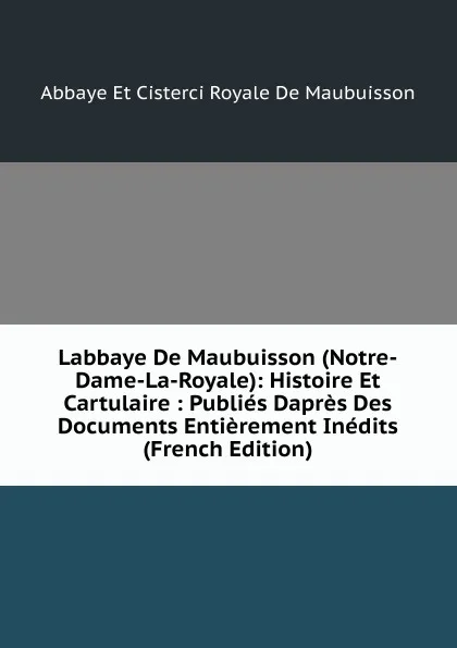 Обложка книги Labbaye De Maubuisson (Notre-Dame-La-Royale): Histoire Et Cartulaire : Publies Dapres Des Documents Entierement Inedits (French Edition), Abbaye Et Cisterci Royale De Maubuisson