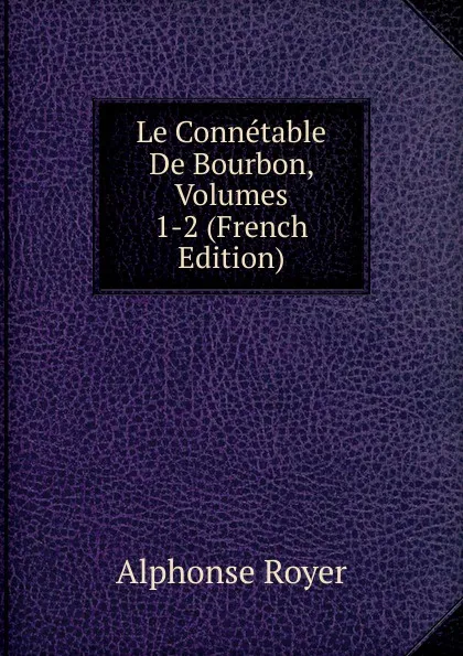 Обложка книги Le Connetable De Bourbon, Volumes 1-2 (French Edition), Alphonse Royer