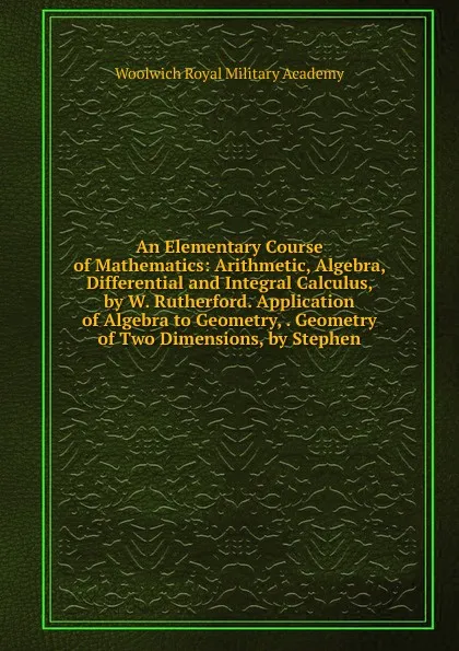 Обложка книги An Elementary Course of Mathematics: Arithmetic, Algebra, Differential and Integral Calculus, by W. Rutherford. Application of Algebra to Geometry, . Geometry of Two Dimensions, by Stephen, Woolwich Royal Military Academy