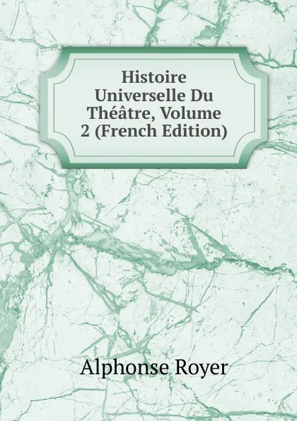 Обложка книги Histoire Universelle Du Theatre, Volume 2 (French Edition), Alphonse Royer