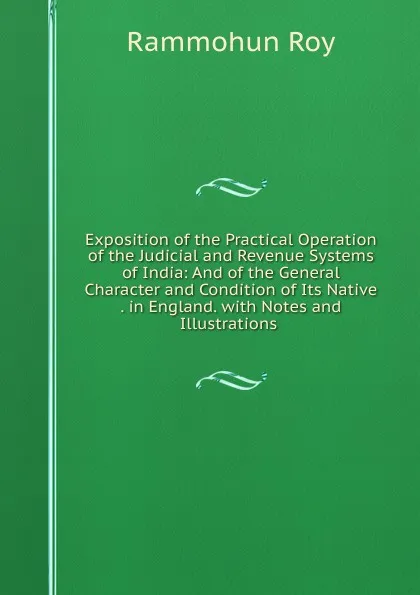 Обложка книги Exposition of the Practical Operation of the Judicial and Revenue Systems of India: And of the General Character and Condition of Its Native . in England. with Notes and Illustrations ., Rammohun Roy