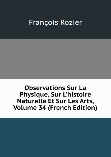 Обложка книги Observations Sur La Physique, Sur L.histoire Naturelle Et Sur Les Arts, Volume 34 (French Edition), François Rozier