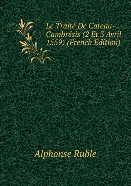 Обложка книги Le Traite De Cateau-Cambresis (2 Et 3 Avril 1559) (French Edition), Alphonse Ruble