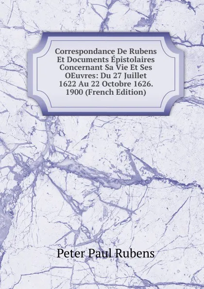 Обложка книги Correspondance De Rubens Et Documents Epistolaires Concernant Sa Vie Et Ses OEuvres: Du 27 Juillet 1622 Au 22 Octobre 1626. 1900 (French Edition), Peter Paul Rubens