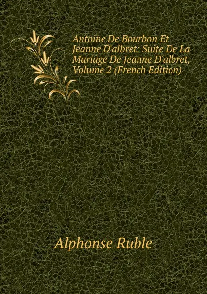 Обложка книги Antoine De Bourbon Et Jeanne D.albret: Suite De La Mariage De Jeanne D.albret, Volume 2 (French Edition), Alphonse Ruble