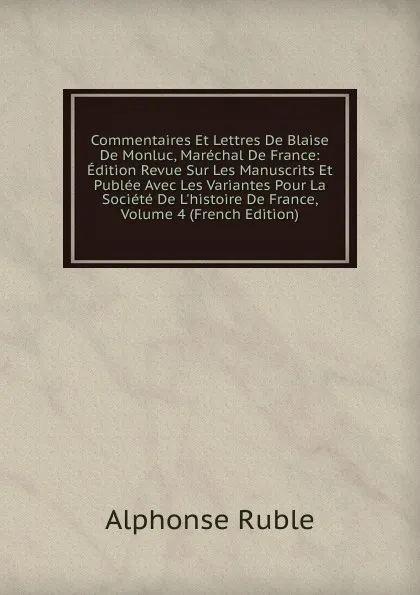 Обложка книги Commentaires Et Lettres De Blaise De Monluc, Marechal De France: Edition Revue Sur Les Manuscrits Et Publee Avec Les Variantes Pour La Societe De L.histoire De France, Volume 4 (French Edition), Alphonse Ruble