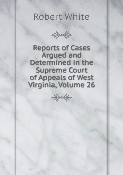 Обложка книги Reports of Cases Argued and Determined in the Supreme Court of Appeals of West Virginia, Volume 26, Robert White