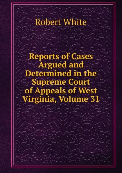 Обложка книги Reports of Cases Argued and Determined in the Supreme Court of Appeals of West Virginia, Volume 31, Robert White