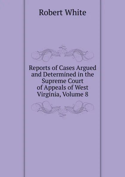 Обложка книги Reports of Cases Argued and Determined in the Supreme Court of Appeals of West Virginia, Volume 8, Robert White