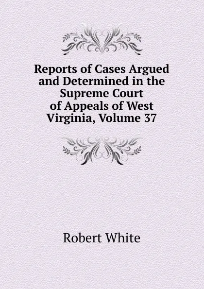 Обложка книги Reports of Cases Argued and Determined in the Supreme Court of Appeals of West Virginia, Volume 37, Robert White