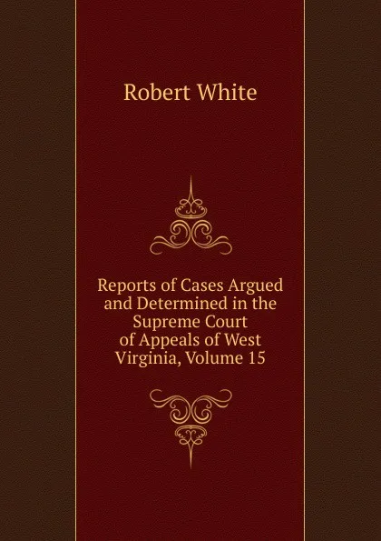 Обложка книги Reports of Cases Argued and Determined in the Supreme Court of Appeals of West Virginia, Volume 15, Robert White