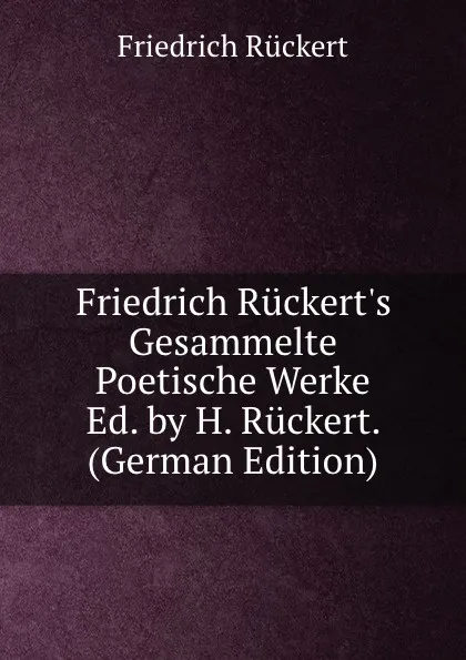 Обложка книги Friedrich Ruckert.s Gesammelte Poetische Werke Ed. by H. Ruckert. (German Edition), Friedrich Rückert