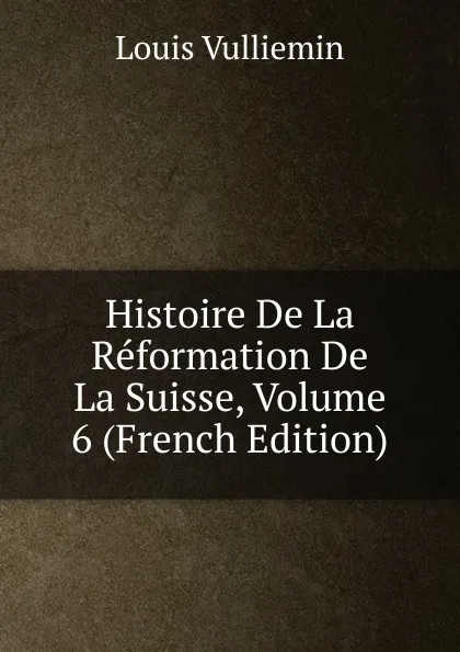 Обложка книги Histoire De La Reformation De La Suisse, Volume 6 (French Edition), Louis Vulliemin