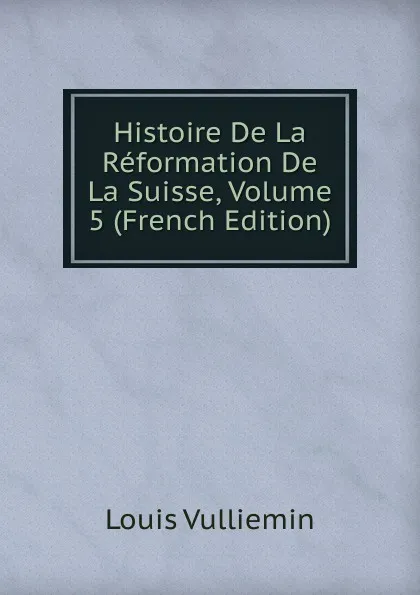 Обложка книги Histoire De La Reformation De La Suisse, Volume 5 (French Edition), Louis Vulliemin