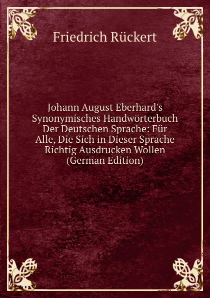 Обложка книги Johann August Eberhard.s Synonymisches Handworterbuch Der Deutschen Sprache: Fur Alle, Die Sich in Dieser Sprache Richtig Ausdrucken Wollen (German Edition), Friedrich Rückert