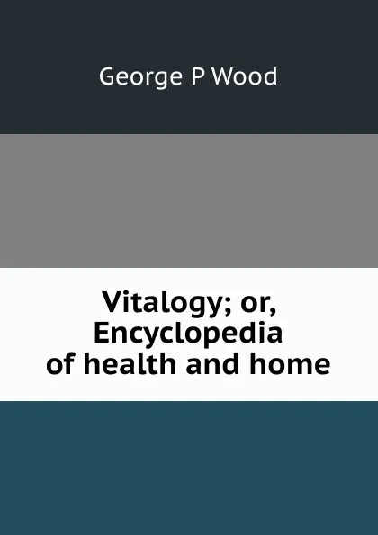 Обложка книги Vitalogy; or, Encyclopedia of health and home, George P Wood