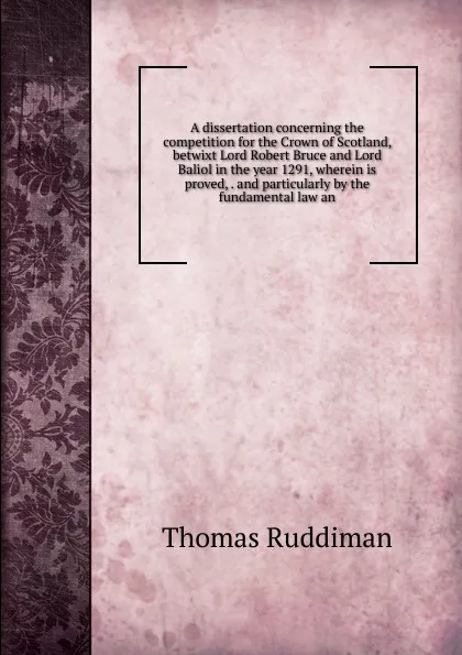 Обложка книги A dissertation concerning the competition for the Crown of Scotland, betwixt Lord Robert Bruce and Lord Baliol in the year 1291, wherein is proved, . and particularly by the fundamental law an, Thomas Ruddiman