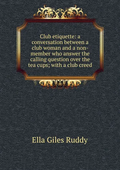 Обложка книги Club etiquette: a conversation between a club woman and a non-member who answer the calling question over the tea cups; with a club creed, Ella Giles Ruddy