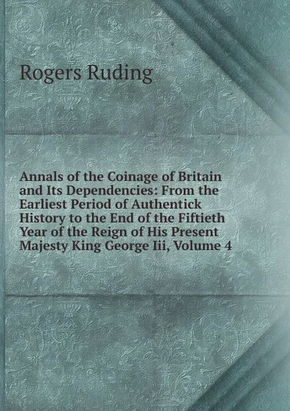 Обложка книги Annals of the Coinage of Britain and Its Dependencies: From the Earliest Period of Authentick History to the End of the Fiftieth Year of the Reign of His Present Majesty King George Iii, Volume 4, Rogers Ruding