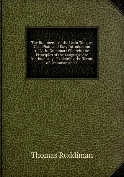 Обложка книги The Rudiments of the Latin Tongue, Or, a Plain and Easy Introduction to Latin Grammar: Wherein the Principles of the Language Are Methodically . Explaining the Terms of Grammar, and F, Thomas Ruddiman