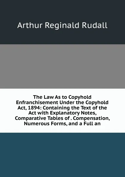 Обложка книги The Law As to Copyhold Enfranchisement Under the Copyhold Act, 1894: Containing the Text of the Act with Explanatory Notes, Comparative Tables of . Compensation, Numerous Forms, and a Full an, Arthur Reginald Rudall