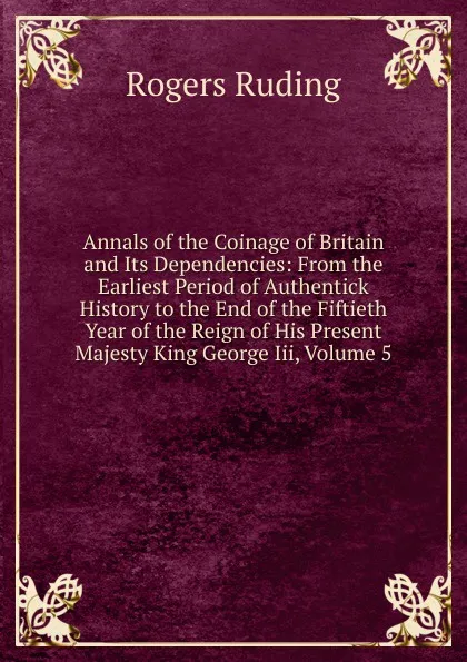 Обложка книги Annals of the Coinage of Britain and Its Dependencies: From the Earliest Period of Authentick History to the End of the Fiftieth Year of the Reign of His Present Majesty King George Iii, Volume 5, Rogers Ruding