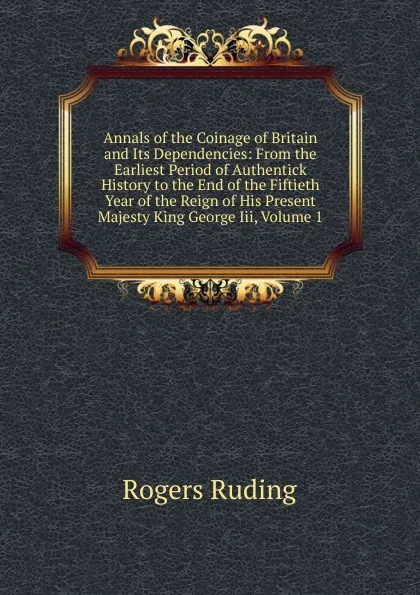 Обложка книги Annals of the Coinage of Britain and Its Dependencies: From the Earliest Period of Authentick History to the End of the Fiftieth Year of the Reign of His Present Majesty King George Iii, Volume 1, Rogers Ruding