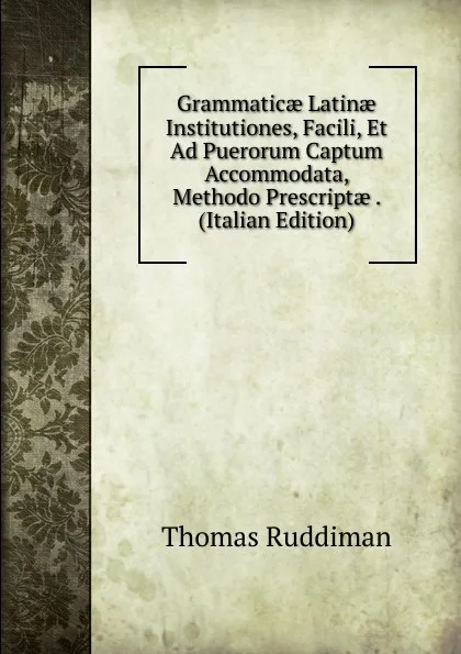 Обложка книги Grammaticae Latinae Institutiones, Facili, Et Ad Puerorum Captum Accommodata, Methodo Prescriptae . (Italian Edition), Thomas Ruddiman
