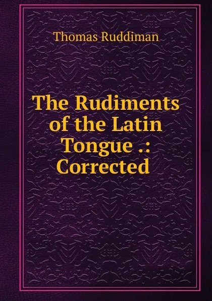 Обложка книги The Rudiments of the Latin Tongue .: Corrected ., Thomas Ruddiman