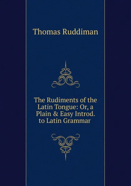 Обложка книги The Rudiments of the Latin Tongue: Or, a Plain . Easy Introd. to Latin Grammar ., Thomas Ruddiman