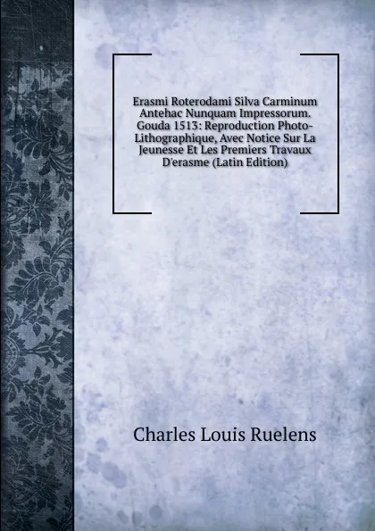 Обложка книги Erasmi Roterodami Silva Carminum Antehac Nunquam Impressorum. Gouda 1513: Reproduction Photo-Lithographique, Avec Notice Sur La Jeunesse Et Les Premiers Travaux D.erasme (Latin Edition), Charles Louis Ruelens