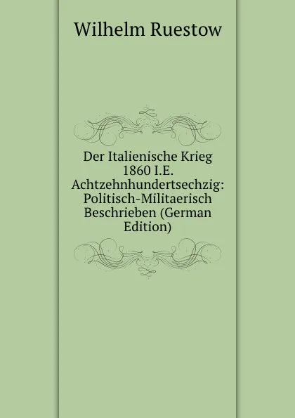 Обложка книги Der Italienische Krieg 1860 I.E. Achtzehnhundertsechzig: Politisch-Militaerisch Beschrieben (German Edition), Wilhelm Ruestow