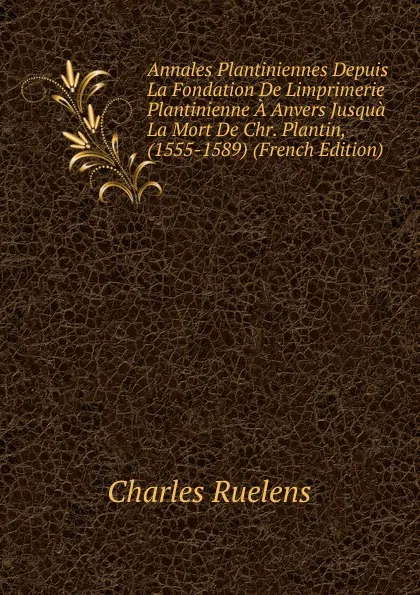 Обложка книги Annales Plantiniennes Depuis La Fondation De Limprimerie Plantinienne A Anvers Jusqua La Mort De Chr. Plantin, (1555-1589) (French Edition), Charles Ruelens