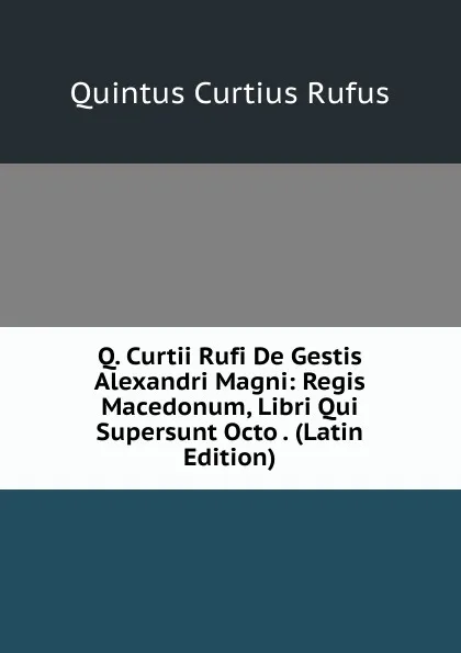 Обложка книги Q. Curtii Rufi De Gestis Alexandri Magni: Regis Macedonum, Libri Qui Supersunt Octo . (Latin Edition), Quintus Curtius Rufus