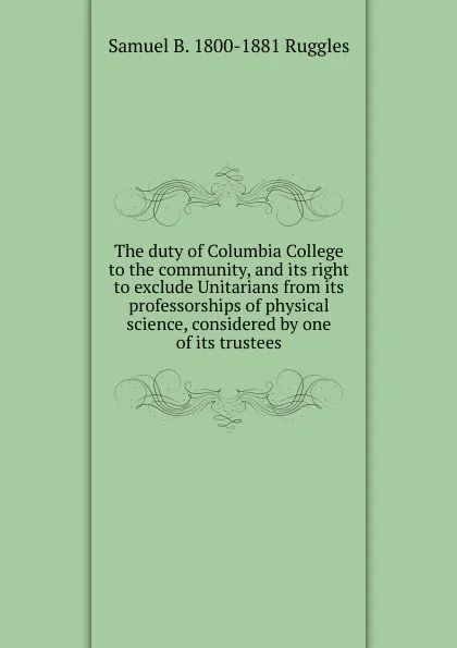 Обложка книги The duty of Columbia College to the community, and its right to exclude Unitarians from its professorships of physical science, considered by one of its trustees, Samuel B. 1800-1881 Ruggles