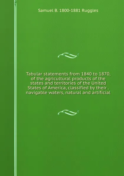 Обложка книги Tabular statements from 1840 to 1870, of the agricultural products of the states and territories of the United States of America, classified by their . navigable waters, natural and artificial, Samuel B. 1800-1881 Ruggles